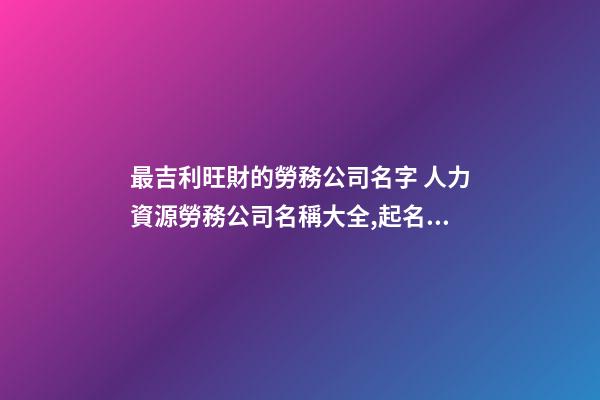 最吉利旺財的勞務公司名字 人力資源勞務公司名稱大全,起名之家-第1張-公司起名-玄機派